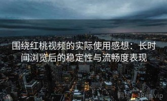 围绕红桃视频的实际使用感想：长时间浏览后的稳定性与流畅度表现