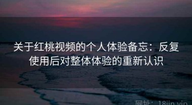 关于红桃视频的个人体验备忘：反复使用后对整体体验的重新认识