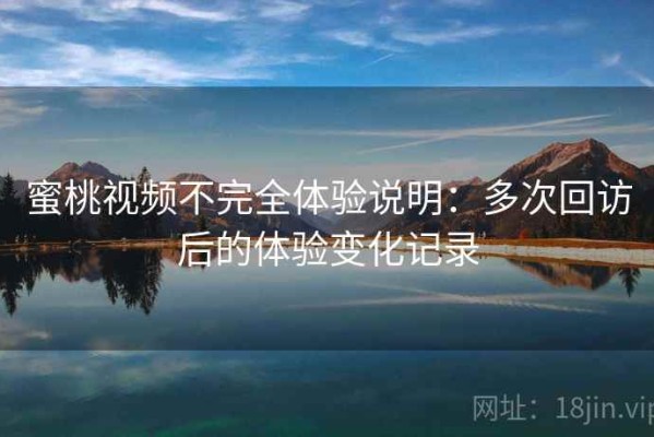 蜜桃视频不完全体验说明：多次回访后的体验变化记录