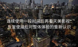 连续使用一段时间后再看天美影视：反复使用后对整体体验的重新认识
