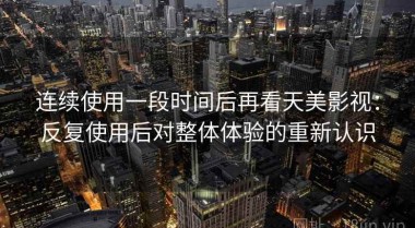 连续使用一段时间后再看天美影视：反复使用后对整体体验的重新认识