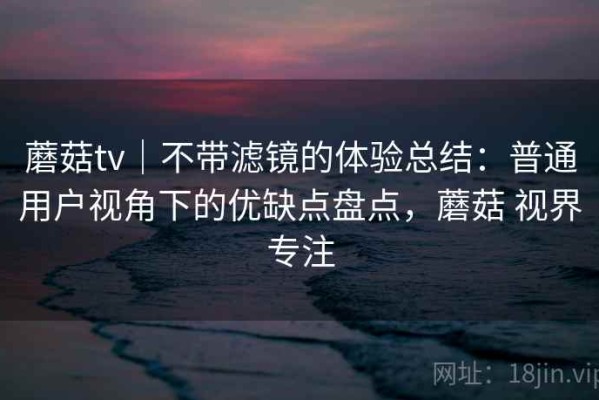 蘑菇tv｜不带滤镜的体验总结：普通用户视角下的优缺点盘点，蘑菇 视界专注