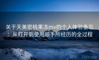 关于天美密桃果冻mv的个人体验备忘：从打开到使用顺手所经历的全过程