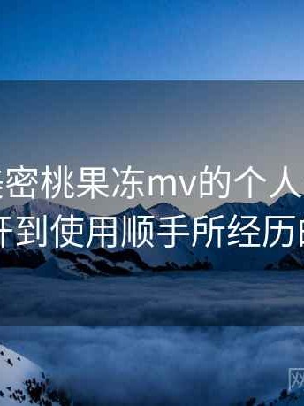 关于天美密桃果冻mv的个人体验备忘：从打开到使用顺手所经历的全过程