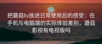 把蘑菇tv放进日常使用后的感受：在手机与电脑端的实际体验差别，蘑菇影视有电视版吗