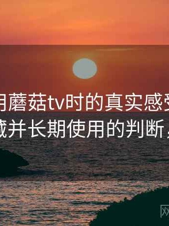 第一次用蘑菇tv时的真实感受：是否值得收藏并长期使用的判断，蘑菇vr