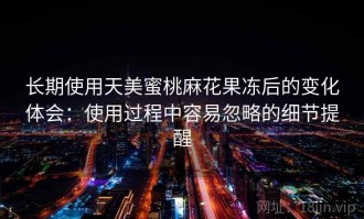 长期使用天美蜜桃麻花果冻后的变化体会：使用过程中容易忽略的细节提醒