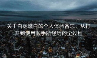 关于白虎嫩白的个人体验备忘：从打开到使用顺手所经历的全过程