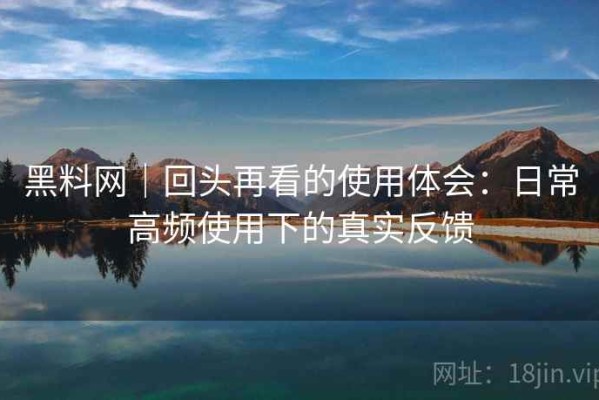 黑料网｜回头再看的使用体会：日常高频使用下的真实反馈