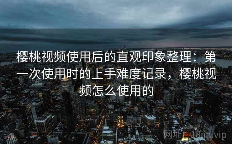 樱桃视频使用后的直观印象整理：第一次使用时的上手难度记录，樱桃视频怎么使用的