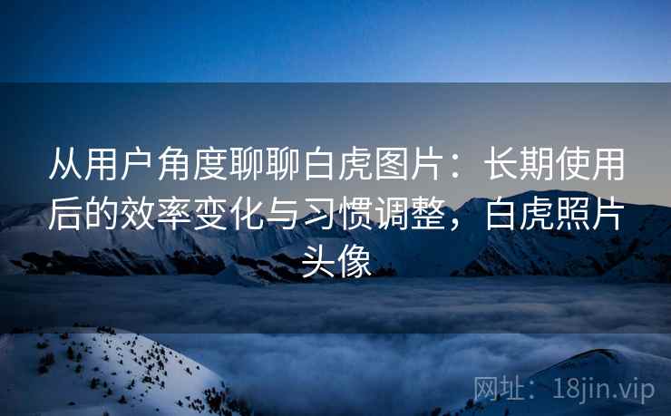 从用户角度聊聊白虎图片:长期使用后的效率变化与习惯调整,白虎照片头像 从用户角度聊聊白虎图片:长期使用后的效率变化与习惯调整,白虎照片头像