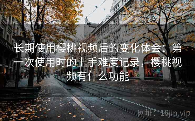 长期使用樱桃视频后的变化体会：第一次使用时的上手难度记录，樱桃视频有什么功能