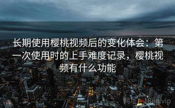 长期使用樱桃视频后的变化体会：第一次使用时的上手难度记录，樱桃视频有什么功能