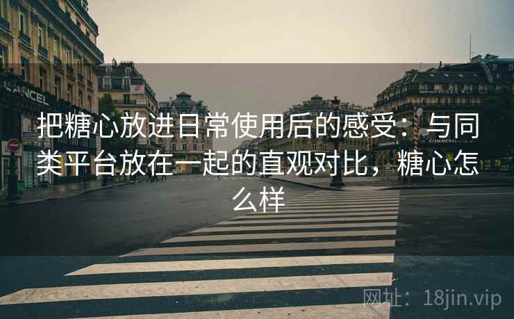 把糖心放进日常使用后的感受：与同类平台放在一起的直观对比，糖心怎么样