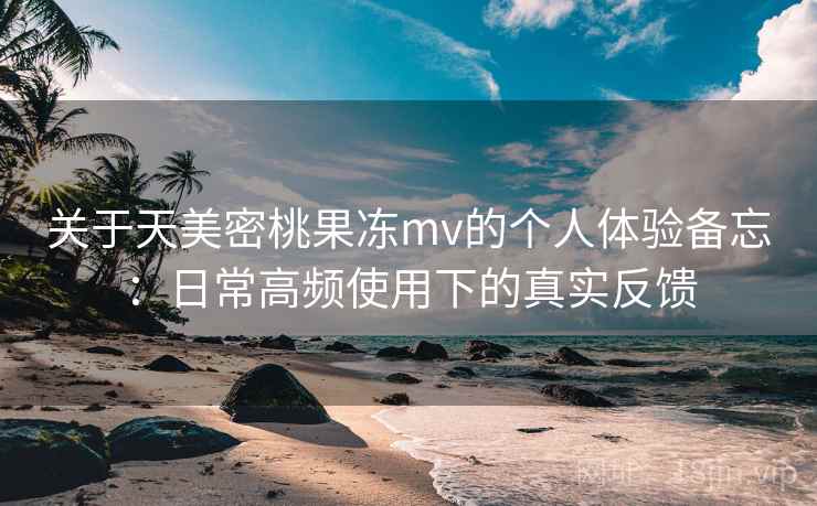 关于天美密桃果冻mv的个人体验备忘：日常高频使用下的真实反馈