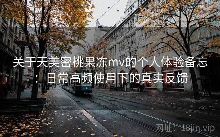 关于天美密桃果冻mv的个人体验备忘：日常高频使用下的真实反馈