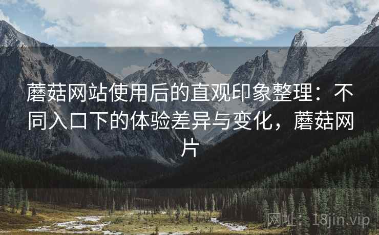 蘑菇网站使用后的直观印象整理：不同入口下的体验差异与变化，蘑菇网片