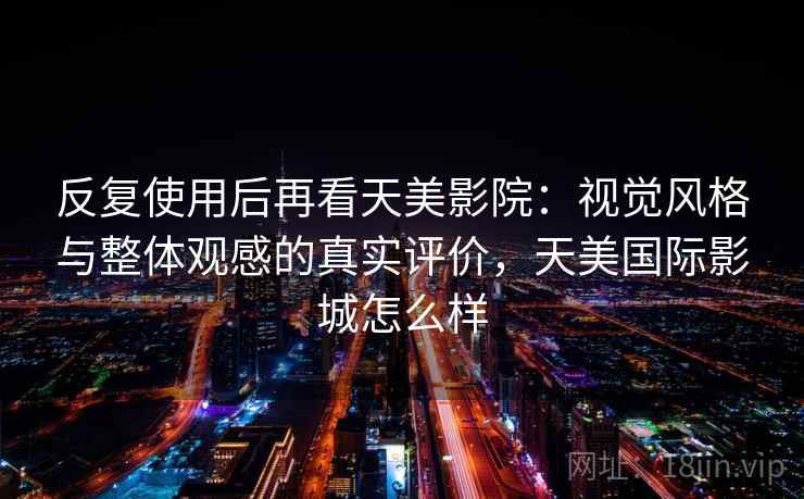反复使用后再看天美影院:视觉风格与整体观感的真实评价,天美国际影城怎么样 反复使用后再看天美影院:视觉风格与整体观感的真实评价,天美国际影城怎么样