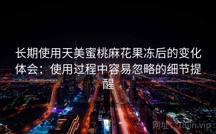 长期使用天美蜜桃麻花果冻后的变化体会:使用过程中容易忽略的细节提醒 长期使用天美蜜桃麻花果冻后的变化体会:使用过程中容易忽略的细节提醒