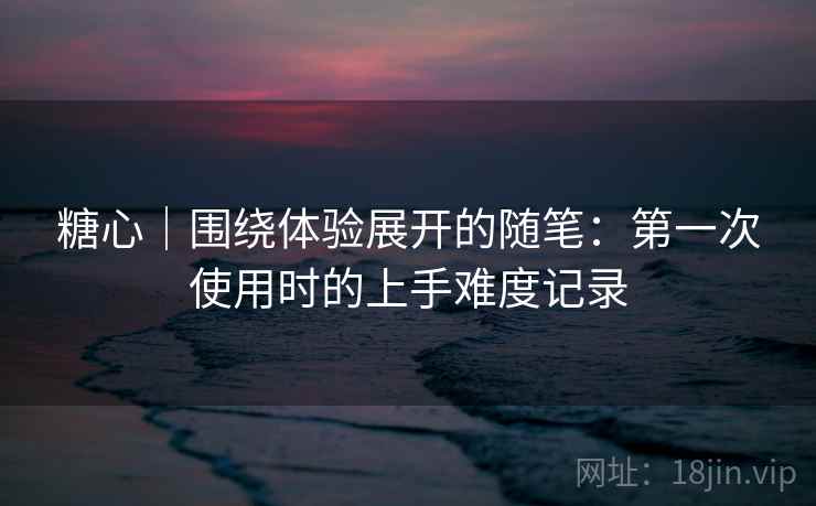 糖心|围绕体验展开的随笔:第一次使用时的上手难度记录 糖心|围绕体验展开的随笔:第一次使用时的上手难度记录