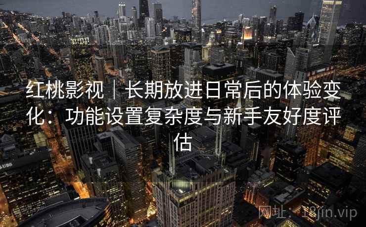 红桃影视｜长期放进日常后的体验变化：功能设置复杂度与新手友好度评估