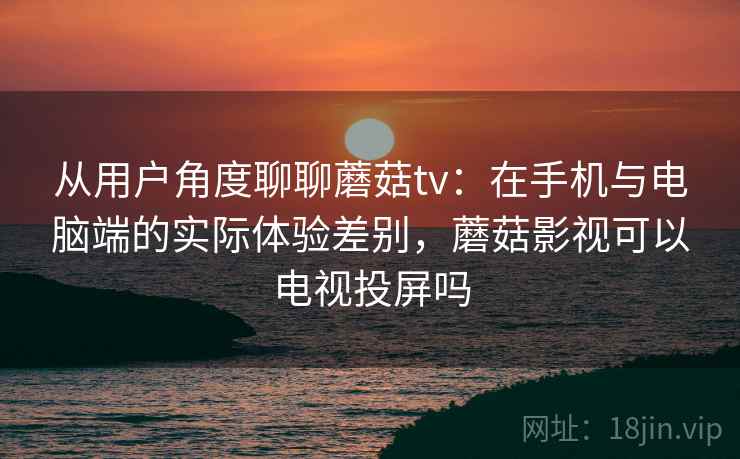 从用户角度聊聊蘑菇tv：在手机与电脑端的实际体验差别，蘑菇影视可以电视投屏吗