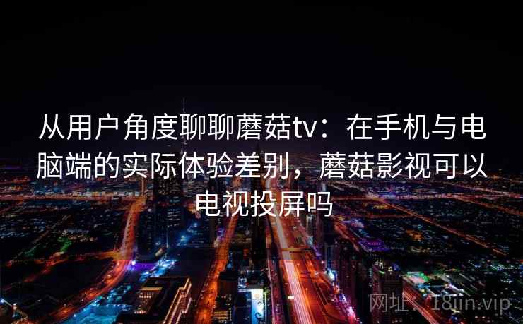 从用户角度聊聊蘑菇tv：在手机与电脑端的实际体验差别，蘑菇影视可以电视投屏吗