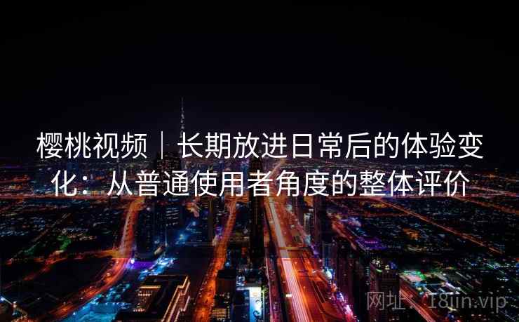 樱桃视频｜长期放进日常后的体验变化：从普通使用者角度的整体评价