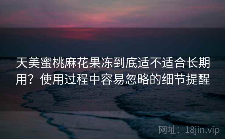 天美蜜桃麻花果冻到底适不适合长期用?使用过程中容易忽略的细节提醒 天美蜜桃麻花果冻到底适不适合长期用?使用过程中容易忽略的细节提醒