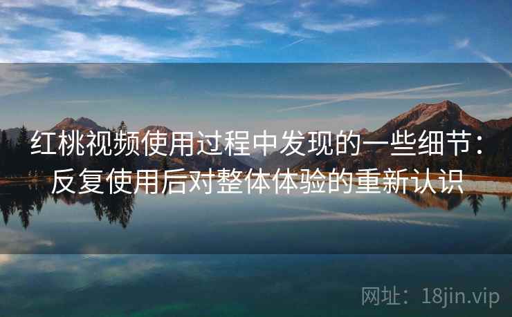 红桃视频使用过程中发现的一些细节：反复使用后对整体体验的重新认识