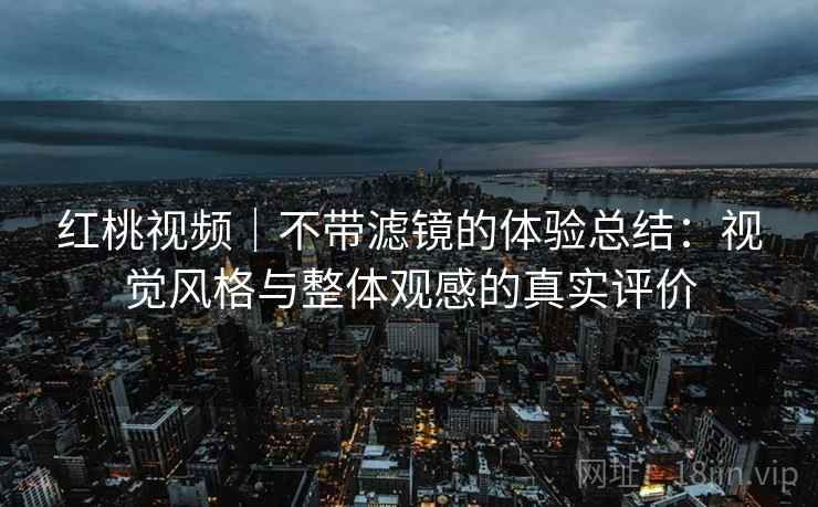 红桃视频｜不带滤镜的体验总结：视觉风格与整体观感的真实评价
