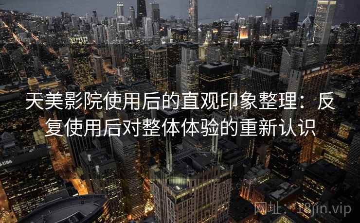 天美影院使用后的直观印象整理：反复使用后对整体体验的重新认识
