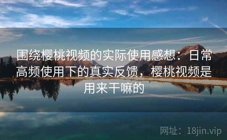 围绕樱桃视频的实际使用感想：日常高频使用下的真实反馈，樱桃视频是用来干嘛的