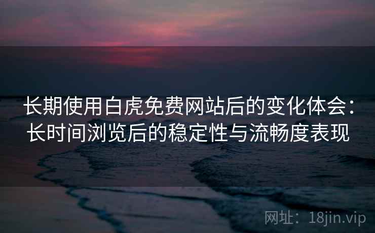 长期使用白虎免费网站后的变化体会：长时间浏览后的稳定性与流畅度表现