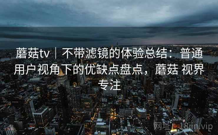 蘑菇tv｜不带滤镜的体验总结：普通用户视角下的优缺点盘点，蘑菇 视界专注