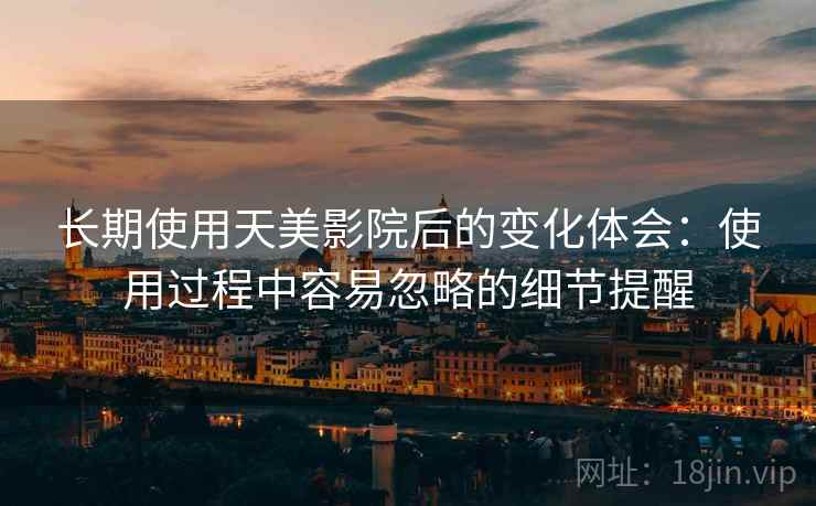 长期使用天美影院后的变化体会：使用过程中容易忽略的细节提醒