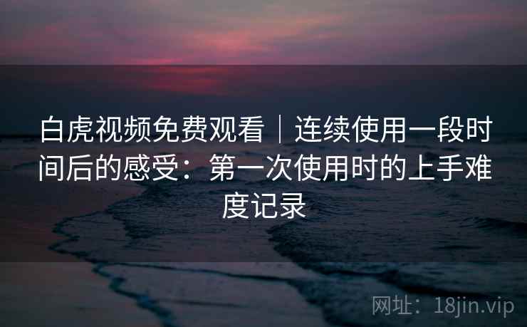 白虎视频免费观看｜连续使用一段时间后的感受：第一次使用时的上手难度记录