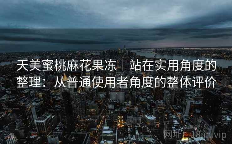 天美蜜桃麻花果冻｜站在实用角度的整理：从普通使用者角度的整体评价