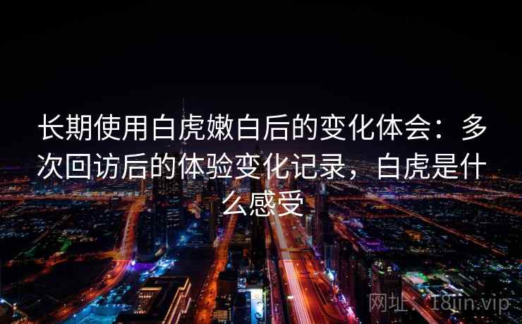 长期使用白虎嫩白后的变化体会：多次回访后的体验变化记录，白虎是什么感受