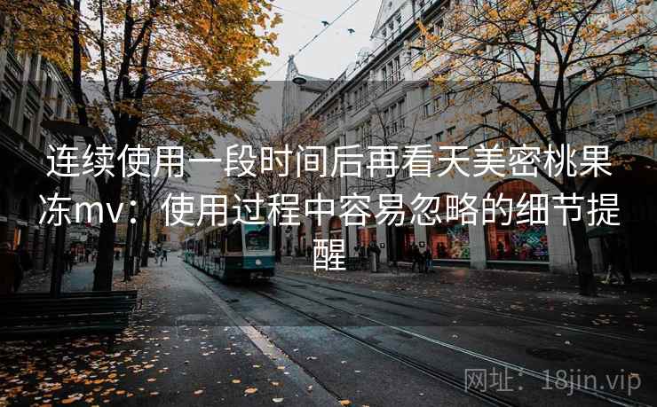 连续使用一段时间后再看天美密桃果冻mv：使用过程中容易忽略的细节提醒