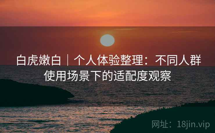 白虎嫩白｜个人体验整理：不同人群使用场景下的适配度观察