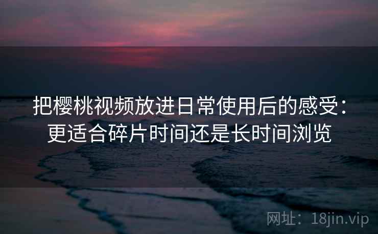 把樱桃视频放进日常使用后的感受：更适合碎片时间还是长时间浏览
