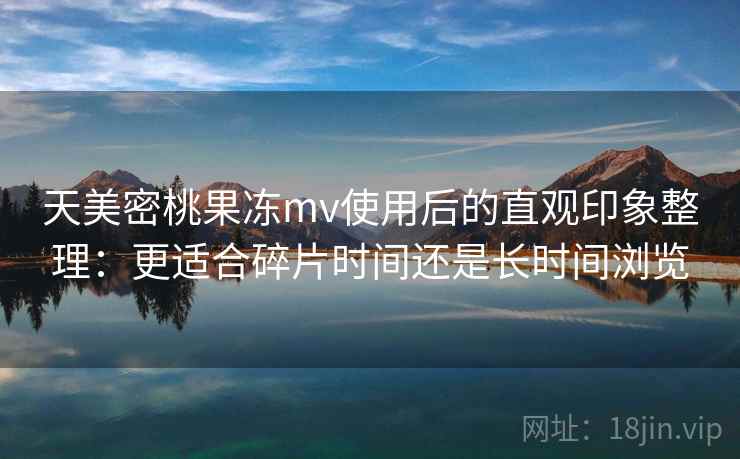 天美密桃果冻mv使用后的直观印象整理：更适合碎片时间还是长时间浏览