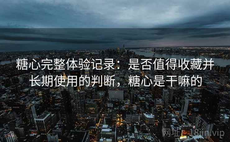 糖心完整体验记录：是否值得收藏并长期使用的判断，糖心是干嘛的