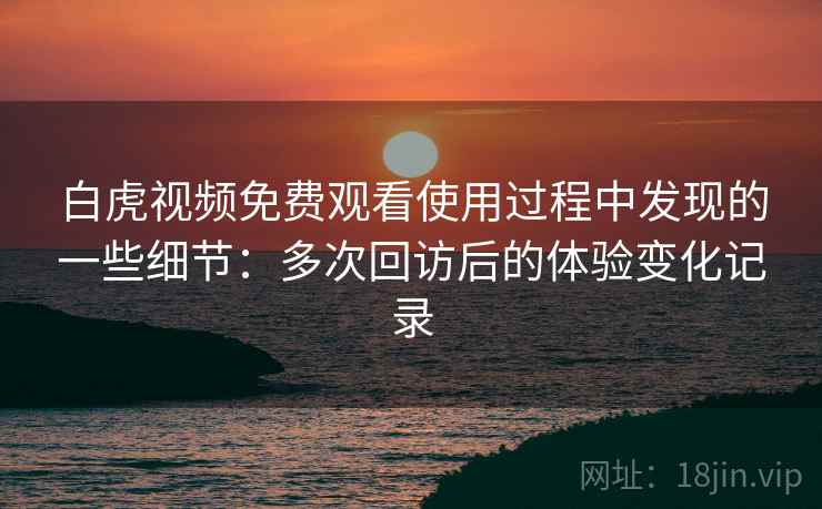 白虎视频免费观看使用过程中发现的一些细节：多次回访后的体验变化记录