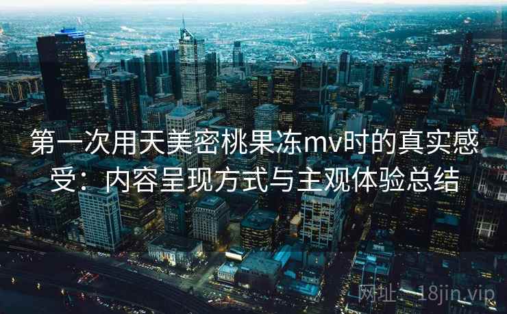 第一次用天美密桃果冻mv时的真实感受：内容呈现方式与主观体验总结