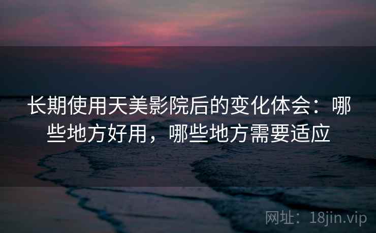 长期使用天美影院后的变化体会：哪些地方好用，哪些地方需要适应