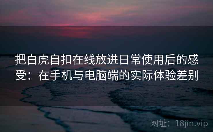 把白虎自扣在线放进日常使用后的感受：在手机与电脑端的实际体验差别