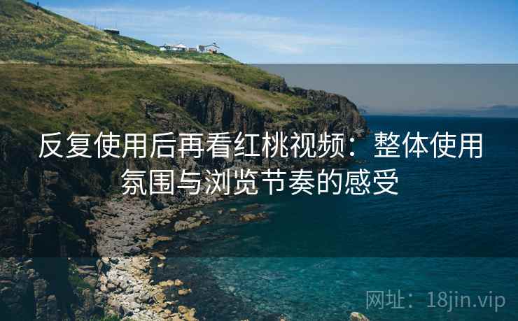 反复使用后再看红桃视频：整体使用氛围与浏览节奏的感受
