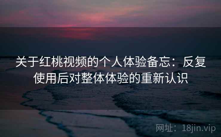 关于红桃视频的个人体验备忘：反复使用后对整体体验的重新认识